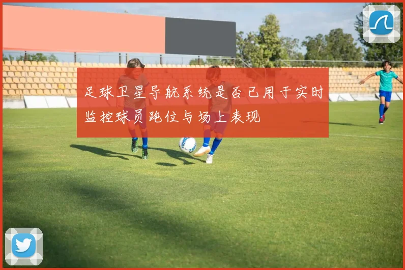 足球卫星导航系统是否已用于实时监控球员跑位与场上表现